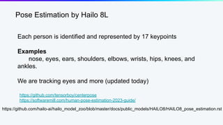 Pose Estimation by Hailo 8L
Each person is identified and represented by 17 keypoints
Examples
nose, eyes, ears, shoulders, elbows, wrists, hips, knees, and
ankles.
We are tracking eyes and more (updated today)
https://github.com/hailo-ai/hailo_model_zoo/blob/master/docs/public_models/HAILO8/HAILO8_pose_estimation.rst
https://github.com/tensorboy/centerpose
https://softwaremill.com/human-pose-estimation-2023-guide/
 