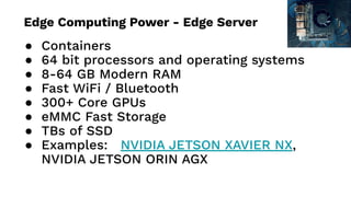 ● Containers
● 64 bit processors and operating systems
● 8-64 GB Modern RAM
● Fast WiFi / Bluetooth
● 300+ Core GPUs
● eMMC Fast Storage
● TBs of SSD
● Examples: NVIDIA JETSON XAVIER NX,
NVIDIA JETSON ORIN AGX
Edge Computing Power - Edge Server
 