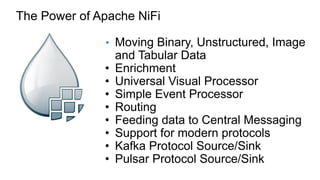 • Moving Binary, Unstructured, Image
and Tabular Data
• Enrichment
• Universal Visual Processor
• Simple Event Processor
• Routing
• Feeding data to Central Messaging
• Support for modern protocols
• Kafka Protocol Source/Sink
• Pulsar Protocol Source/Sink
The Power of Apache NiFi
 