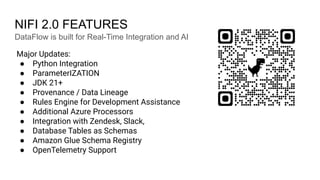 NIFI 2.0 FEATURES
Major Updates:
● Python Integration
● ParameterIZATION
● JDK 21+
● Provenance / Data Lineage
● Rules Engine for Development Assistance
● Additional Azure Processors
● Integration with Zendesk, Slack,
● Database Tables as Schemas
● Amazon Glue Schema Registry
● OpenTelemetry Support
DataFlow is built for Real-Time Integration and AI
 