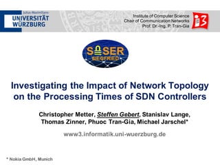 Institute  of  Computer  Science
Chair  of  Communication  Networks
Prof.  Dr.-­Ing.  P.  Tran-­Gia
Investigating  the  Impact  of  Network  Topology  
on  the  Processing  Times  of  SDN  Controllers
Christopher  Metter,  Steffen  Gebert,  Stanislav  Lange,  
Thomas  Zinner,  Phuoc Tran-­Gia,  Michael  Jarschel*
www3.informatik.uni-­wuerzburg.de
* Nokia GmbH, Munich
 