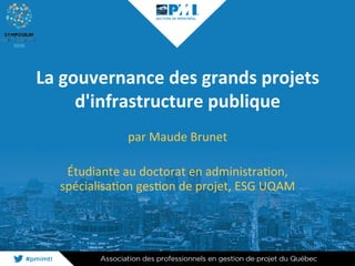 La	gouvernance	des	grands	projets	
d'infrastructure	publique	
par	Maude	Brunet	
	
Étudiante	au	doctorat	en	administra2on,	
spécialisa2on	ges2on	de	projet,	ESG	UQAM	
 