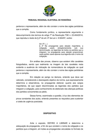 TRIBUNAL REGIONAL ELEITORAL DE RONDÔNIA
2
pertence o representante, além de não constar o nome das siglas partidárias
que a compõe.
Como fundamento jurídico, a representante argumenta o
descumprimento dos termos do artigo 7º da Resolução TSE n. 23.404/2014,
que reproduz o texto do § 2º do art. 6º da Lei n. 9.504/97, verbis:
Art. 6º (...)
§ 2º Na propaganda para eleição majoritária, a
coligação usará, obrigatoriamente, sob sua
denominação, as legendas de todos os partidos que a
integram; na propaganda para eleição proporcional,
cada partido usará apenas sua legenda sob o nome da
coligação.
Em análise das provas, observo que existem três cavaletes
fotografados, sendo que realmente na imagem de tais cavaletes resta
evidente a ausência de indicação da nomenclatura da coligação ao qual
pertence o representante, além de não constar o nome das siglas partidárias
que a compõe.
Em relação ao perigo na demora, entendo que deve ser
valorado, considerando o desrespeito objetivo da norma, que expressamente
determina a observância, na propaganda eleitoral, quanto aos cargos
majoritários, de que sejam discriminadas as legendas dos partidos que
integram a coligação, para conhecimento do eleitorado das alianças políticas
dos partidos concorrentes ao pleito.
Dessa forma, examinada a questão, à luz dos elementos de
prova constantes dos autos, entendo presentes os requisitos para sustentar
a tutela de urgência postulada.
DISPOSITIVO
Ante o exposto, DEFIRO A LIMINAR e determino a
adequação da propaganda, a fim de que constem o nome da coligação e os
partidos que a integram, em todas as propagandas veiculadas no formato de
 