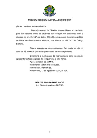 TRIBUNAL REGIONAL ELEITORAL DE RONDÔNIA
3
placas, cavaletes e assemelhados.
Concedo o prazo de 24 (vinte e quatro) horas ao candidato
para que recolha todos os cavaletes que estejam em desacordo com o
disposto no art. 6º, § 2º, da Lei n. 9.504/97, sob pena de incorrer na prática
de crime de desobediência eleitoral, nos termos do art. 347 do Código
Eleitoral.
Não o fazendo no prazo estipulado, fixo multa por dia no
valor de R$ 1.000,00 (mil reais) para o caso de descumprimento.
Determino a notificação do representado para, querendo,
apresentar defesa no prazo de 48 (quarenta e oito) horas.
Após, remetam-se ao MPF.
Finalmente, voltem-me conclusos.
Publique-se. Intimem-se.
Porto Velho, 13 de agosto de 2014, às 10h.
HERCULANO MARTINS NACIF
Juiz Eleitoral Auxiliar – TRE/RO
 