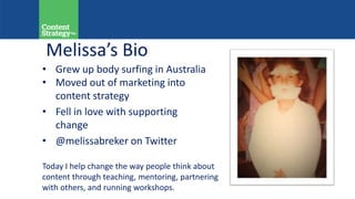 Melissa’s Bio
Today I help change the way people think about
content through teaching, mentoring, partnering
with others, and running workshops.
• Grew up body surfing in Australia
• Moved out of marketing into
content strategy
• Fell in love with supporting
change
• @melissabreker on Twitter
 