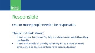 Responsible
One or more people need to be responsible.
Things to think about:
• If one person has many Rs, they may have more work than they
can handle.
• If one deliverable or activity has many Rs, can tasks be more
streamlined so team members have more autonomy?
 