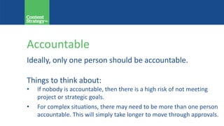 Accountable
Ideally, only one person should be accountable.
Things to think about:
• If nobody is accountable, then there is a high risk of not meeting
project or strategic goals.
• For complex situations, there may need to be more than one person
accountable. This will simply take longer to move through approvals.
 