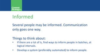 Informed
Several people may be informed. Communication
only goes one way.
Things to think about:
• If there are a lot of Is, find ways to inform people in batches, at
logical intervals.
• Develop a system (preferably automated) to inform people.
 