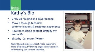 Kathy’s Bio
• Grew up reading and daydreaming
• Moved through technical
communications & customer experience
• Have been doing content strategy my
entire life
• @Kathy_CS_Inc on Twitter
Today I help businesses reach more customers,
more efficiently, by shining a light in dark corners
and cleaning out content cobwebs.
 