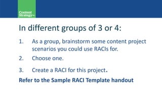 In different groups of 3 or 4:
1. As a group, brainstorm some content project
scenarios you could use RACIs for.
2. Choose one.
3. Create a RACI for this project.
Refer to the Sample RACI Template handout
 