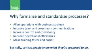 Why formalize and standardize processes?
• Align operations with business strategy
• Improve team and cross-team communications
• Increase control and consistency
• Improve operational efficiencies
• Make training faster and easier
Basically, so that people know what they’re supposed to do.
 