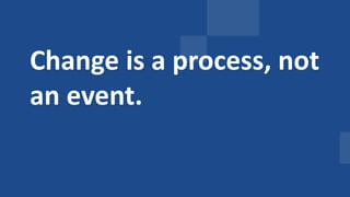 We need to
align people +
process.
Change is a process, not
an event.
 