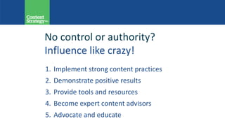 1. Implement strong content practices
2. Demonstrate positive results
3. Provide tools and resources
4. Become expert content advisors
5. Advocate and educate
No control or authority?
Influence like crazy!
 
