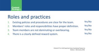 Roles and practices
1. Existing policies and procedures are clear for the team.
2. Members’ roles and responsibilities have proper definition.
3. Team members are not dominating or overbearing.
4. There is a clearly defined reward system.
Yes/No
Yes/No
Yes/No
Yes/No
Adapted from 40 Tools for Cross Functional Teams by
Walter J. Michalski;1998.
 