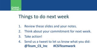 Things to do next week
1. Review these slides and your notes.
2. Think about your commitment for next week.
3. Take action!
4. Send us a tweet to let us know what you did:
@Team_CS_Inc #CSITeamwork
 