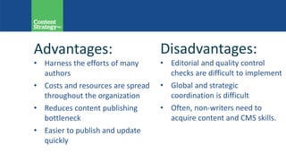 Advantages:
• Harness the efforts of many
authors
• Costs and resources are spread
throughout the organization
• Reduces content publishing
bottleneck
• Easier to publish and update
quickly
Disadvantages:
• Editorial and quality control
checks are difficult to implement
• Global and strategic
coordination is difficult
• Often, non-writers need to
acquire content and CMS skills.
 