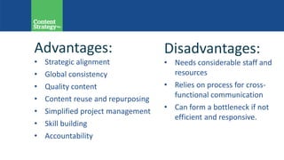 Advantages:
• Strategic alignment
• Global consistency
• Quality content
• Content reuse and repurposing
• Simplified project management
• Skill building
• Accountability
Disadvantages:
• Needs considerable staff and
resources
• Relies on process for cross-
functional communication
• Can form a bottleneck if not
efficient and responsive.
 