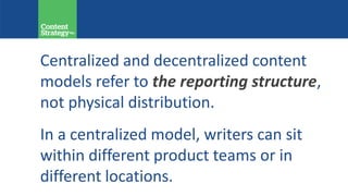 Centralized and decentralized content
models refer to the reporting structure,
not physical distribution.
In a centralized model, writers can sit
within different product teams or in
different locations.
 