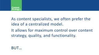 As content specialists, we often prefer the
idea of a centralized model.
It allows for maximum control over content
strategy, quality, and functionality.
BUT…
 