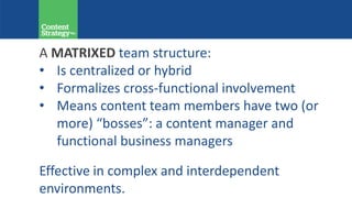 A MATRIXED team structure:
• Is centralized or hybrid
• Formalizes cross-functional involvement
• Means content team members have two (or
more) “bosses”: a content manager and
functional business managers
Effective in complex and interdependent
environments.
 