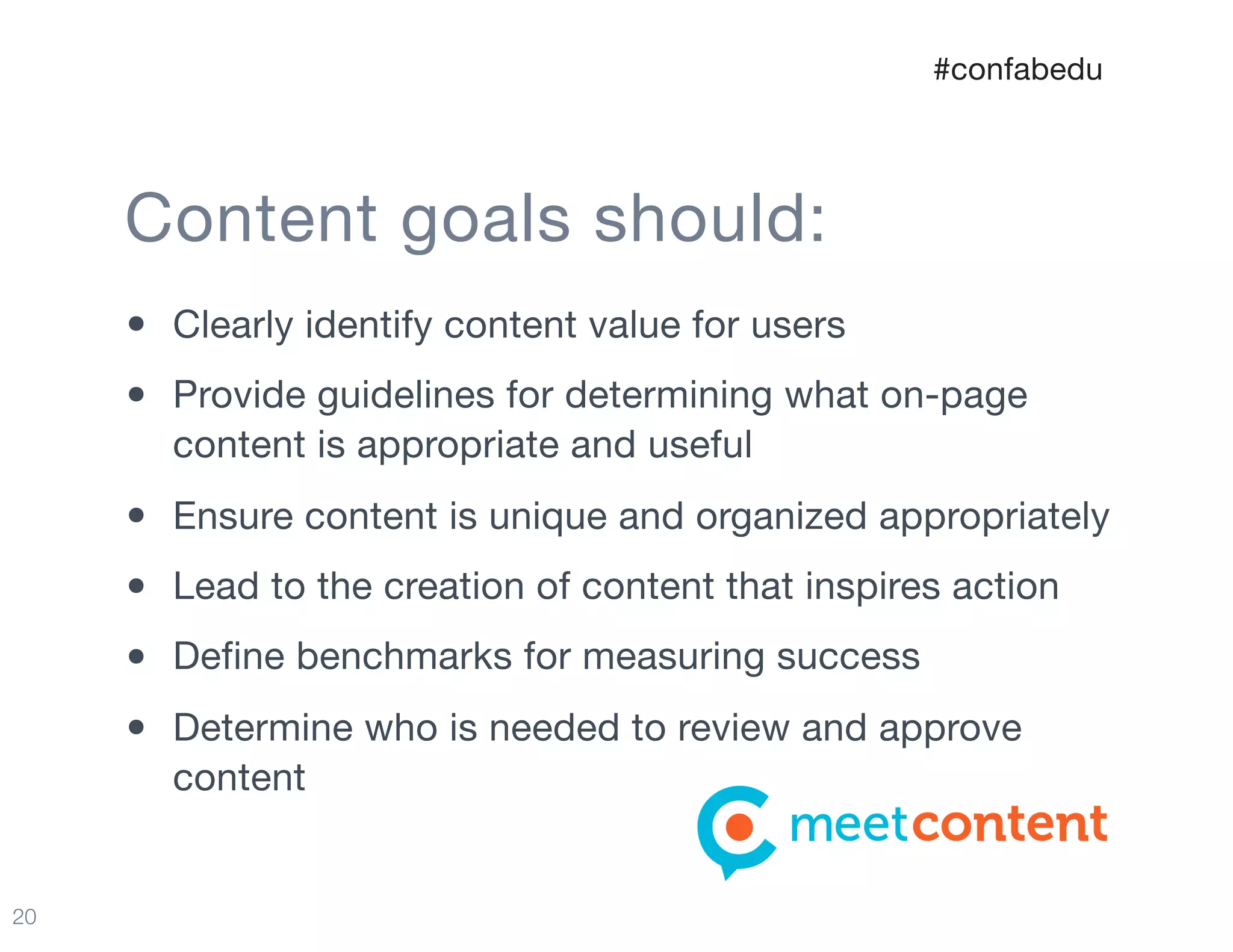 20
Content goals should:
• Clearly identify content value for users

• Provide guidelines for determining what on-page
content is appropriate and useful

• Ensure content is unique and organized appropriately

• Lead to the creation of content that inspires action

• Define benchmarks for measuring success

• Determine who is needed to review and approve
content
#confabedu
 