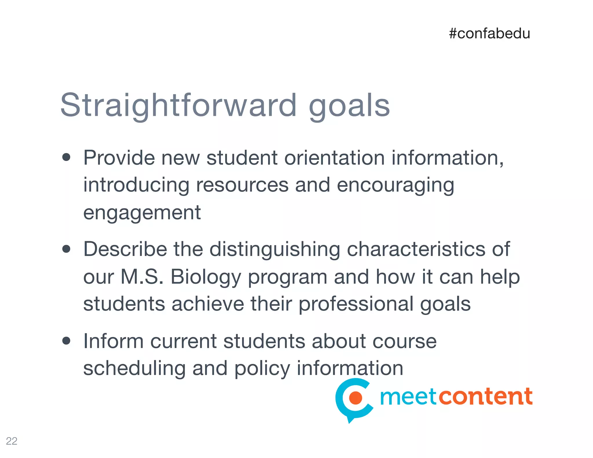 22
• Provide new student orientation information,
introducing resources and encouraging
engagement

• Describe the distinguishing characteristics of
our M.S. Biology program and how it can help
students achieve their professional goals

• Inform current students about course
scheduling and policy information
Straightforward goals
#confabedu
 