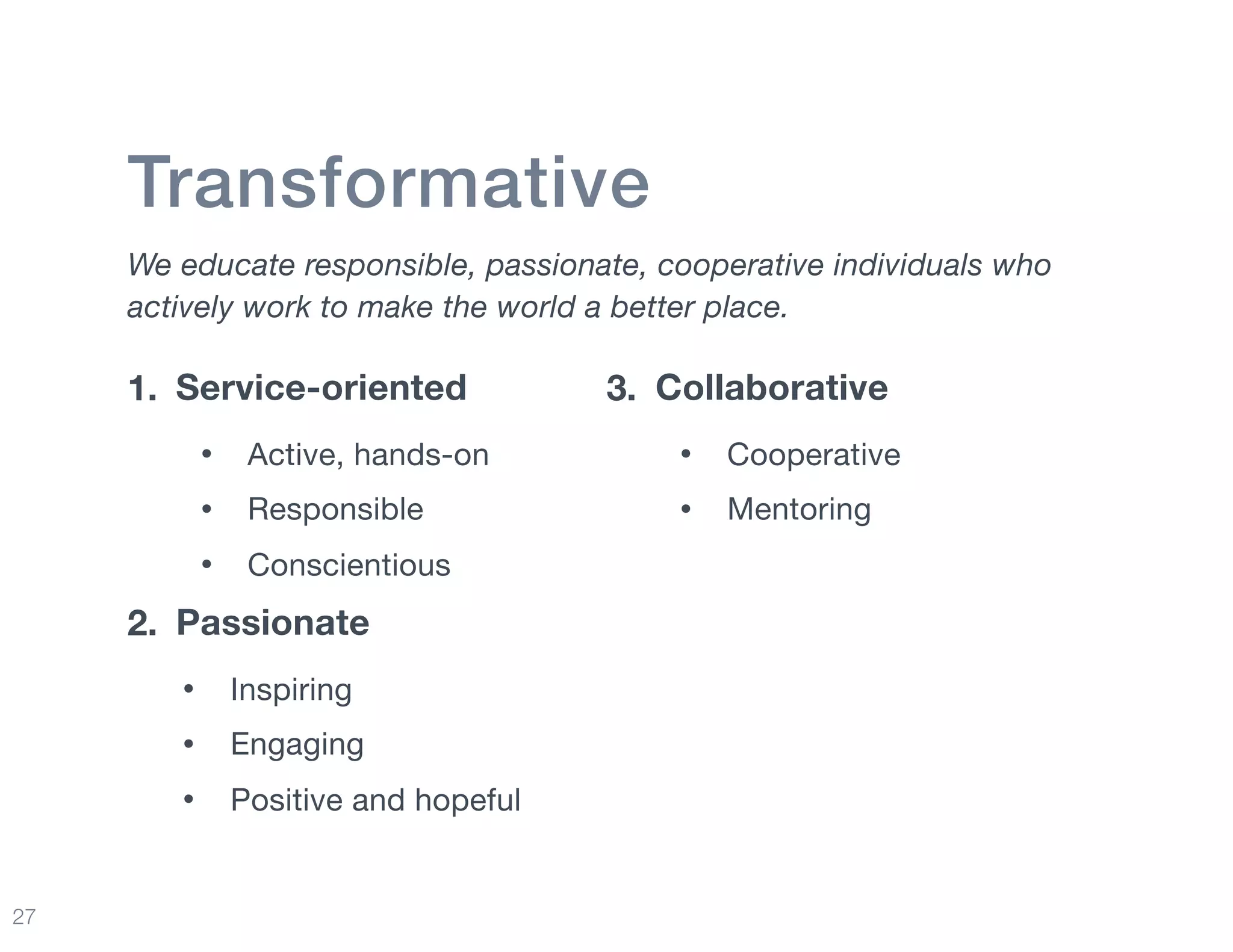 27
Transformative
We educate responsible, passionate, cooperative individuals who
actively work to make the world a better place.
1. Service-oriented
• Active, hands-on

• Responsible 

• Conscientious

2. Passionate
• Inspiring

• Engaging

• Positive and hopeful
3. Collaborative
• Cooperative

• Mentoring
 