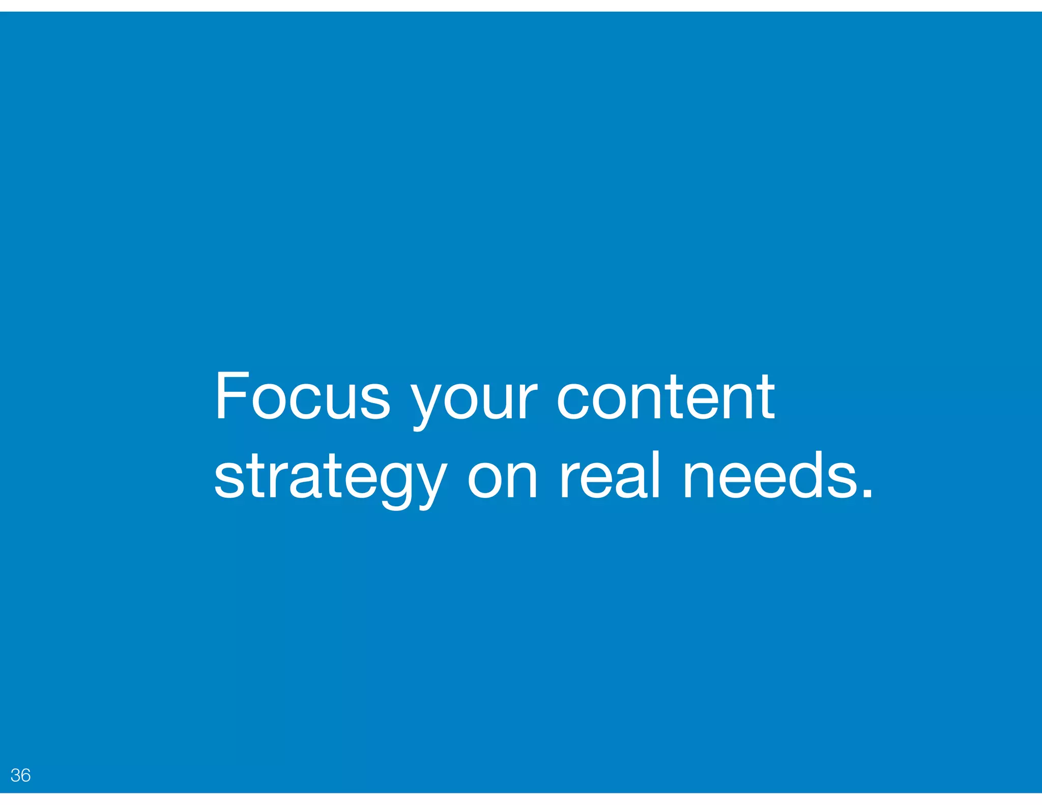 Focus your content
strategy on real needs.
36
 