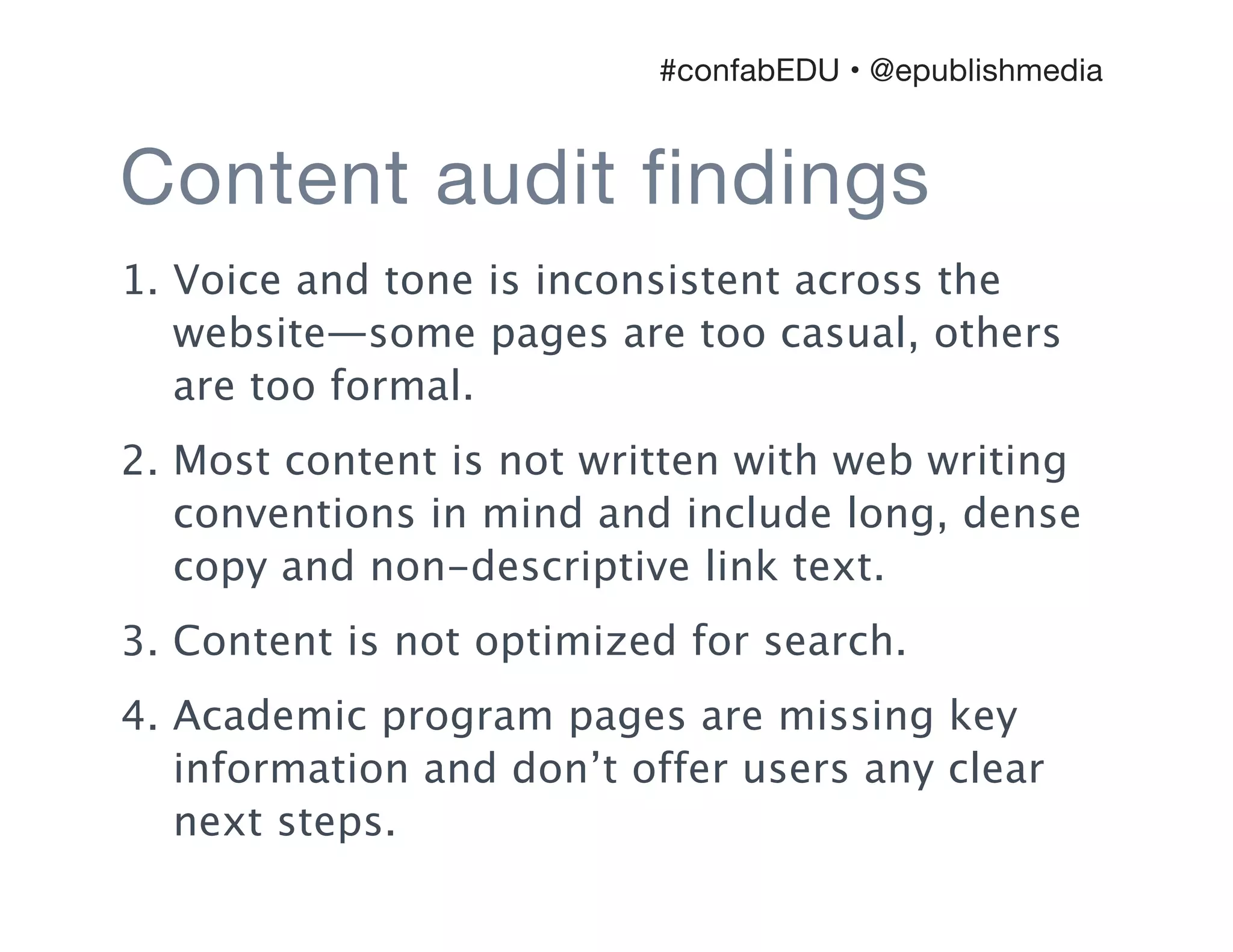 Content audit findings
1. Voice and tone is inconsistent across the
website—some pages are too casual, others
are too formal.
2. Most content is not written with web writing
conventions in mind and include long, dense
copy and non-descriptive link text.
3. Content is not optimized for search.
4. Academic program pages are missing key
information and don’t offer users any clear
next steps.
#confabEDU • @epublishmedia
 
