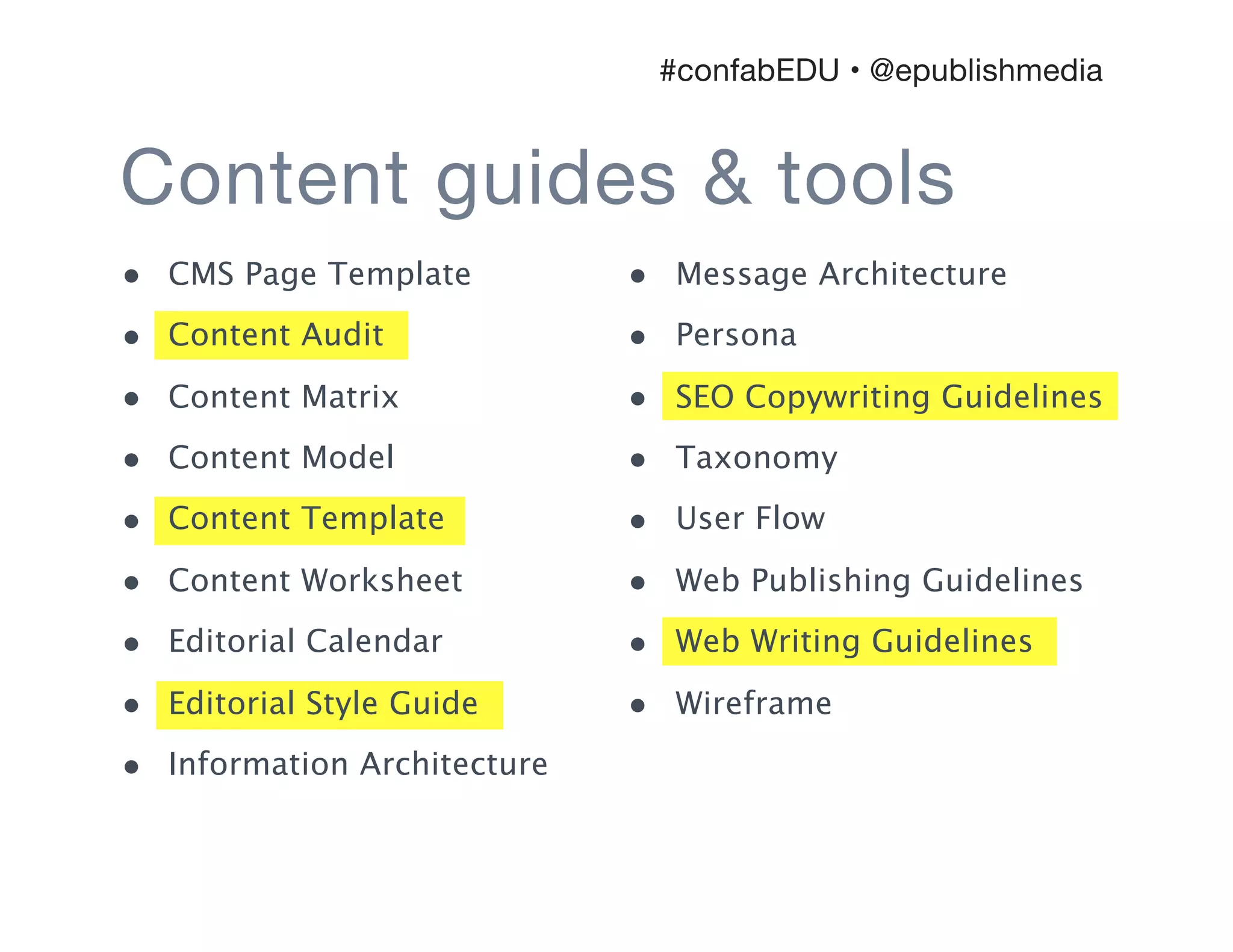 Content guides & tools
#confabEDU • @epublishmedia
• CMS Page Template
• Content Audit
• Content Matrix
• Content Model
• Content Template
• Content Worksheet
• Editorial Calendar
• Editorial Style Guide
• Information Architecture
• Message Architecture
• Persona
• SEO Copywriting Guidelines
• Taxonomy
• User Flow
• Web Publishing Guidelines
• Web Writing Guidelines
• Wireframe
 