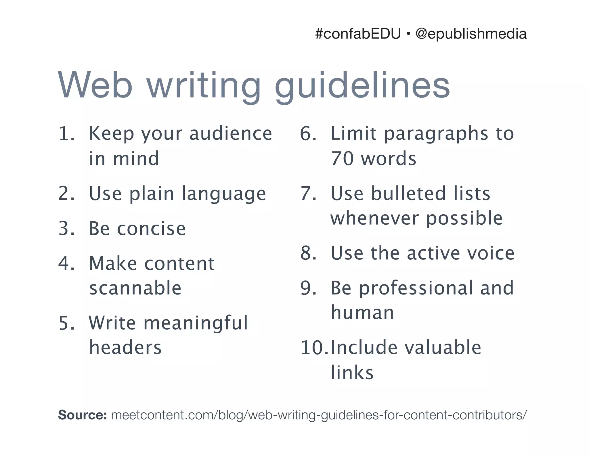 1. Keep your audience
in mind
2. Use plain language
3. Be concise
4. Make content
scannable
5. Write meaningful
headers
6. Limit paragraphs to
70 words
7. Use bulleted lists
whenever possible
8. Use the active voice
9. Be professional and
human
10.Include valuable
links
Web writing guidelines
#confabEDU • @epublishmedia
Source: meetcontent.com/blog/web-writing-guidelines-for-content-contributors/
 