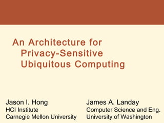 An Architecture for
Privacy-Sensitive
Ubiquitous Computing
Jason I. Hong
HCI Institute
Carnegie Mellon University
James A. Landay
Computer Science and Eng.
University of Washington
 
