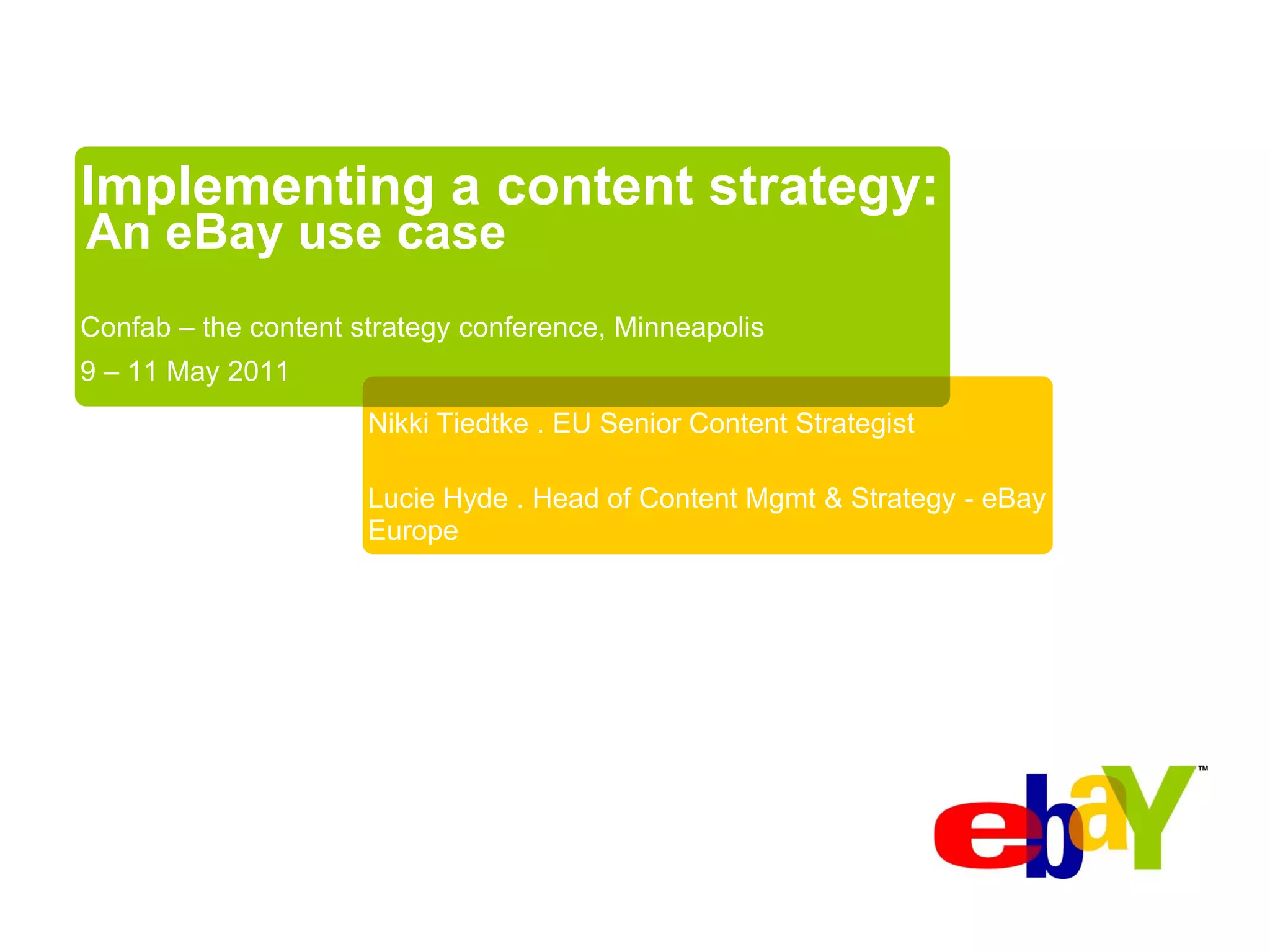 Implementing a content strategy:
An eBay use case
Confab – the content strategy conference, Minneapolis
9 – 11 May 2011
                      Nikki Tiedtke . EU Senior Content Strategist

                      Lucie Hyde . Head of Content Mgmt & Strategy - eBay
                      Europe
 