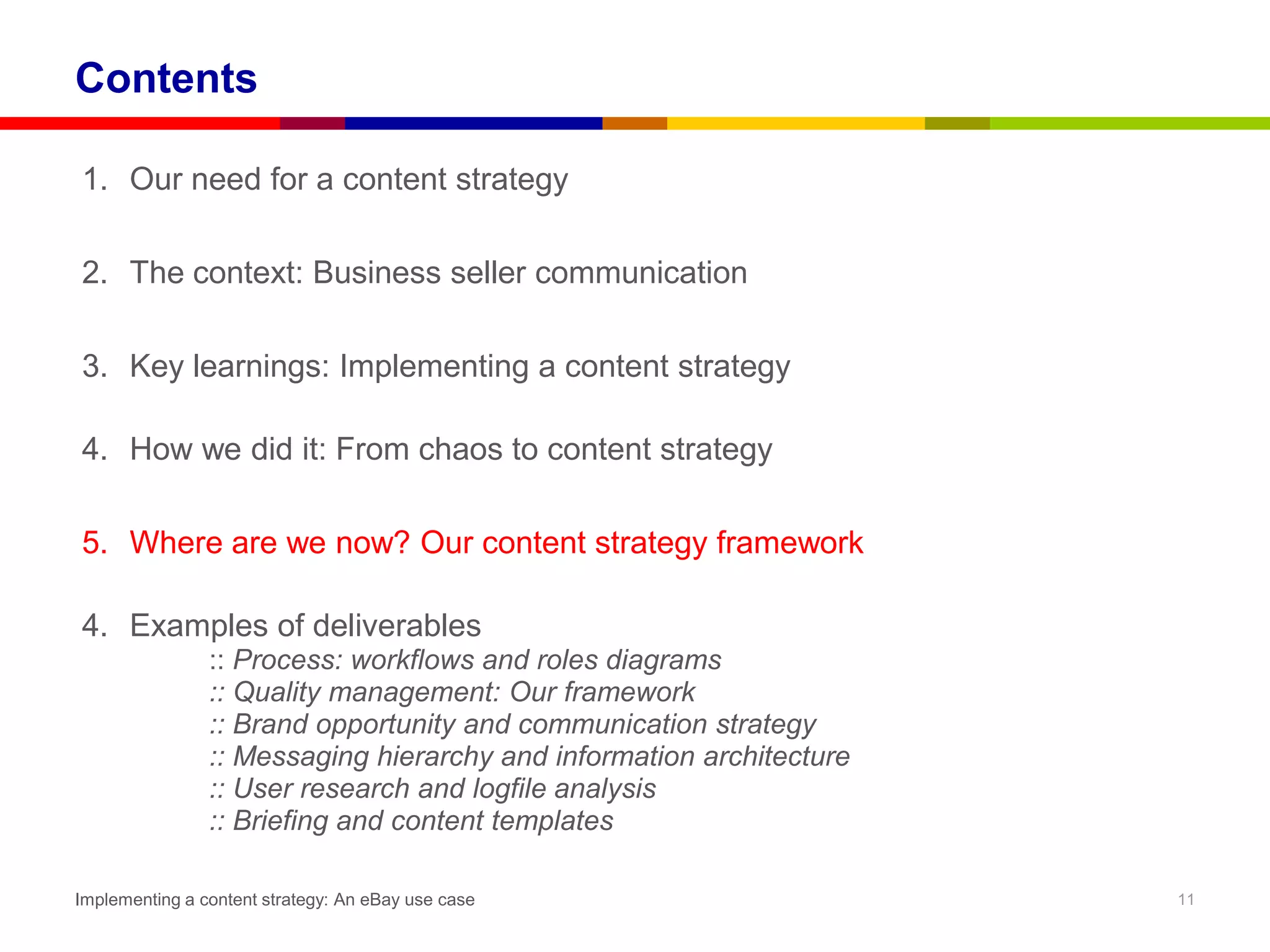 Contents

1. Our need for a content strategy

2. The context: Business seller communication

3. Key learnings: Implementing a content strategy

4. How we did it: From chaos to content strategy

5. Where are we now? Our content strategy framework

4. Examples of deliverables
                :: Process: workflows and roles diagrams
                :: Quality management: Our framework
                :: Brand opportunity and communication strategy
                :: Messaging hierarchy and information architecture
                :: User research and logfile analysis
                :: Briefing and content templates

Implementing a content strategy: An eBay use case                     11
 