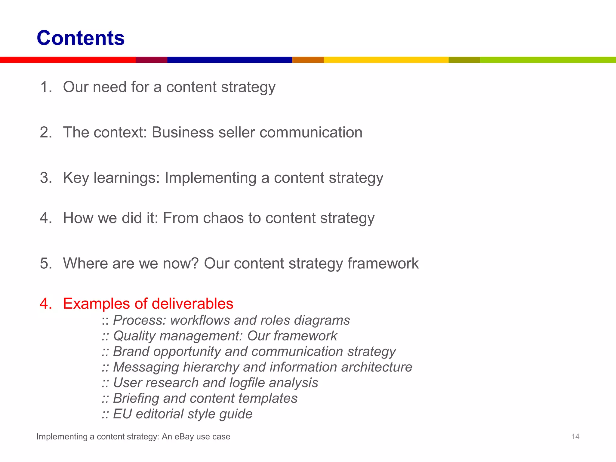 Contents

1. Our need for a content strategy

2. The context: Business seller communication

3. Key learnings: Implementing a content strategy

4. How we did it: From chaos to content strategy

5. Where are we now? Our content strategy framework

4. Examples of deliverables
                :: Process: workflows and roles diagrams
                :: Quality management: Our framework
                :: Brand opportunity and communication strategy
                :: Messaging hierarchy and information architecture
                :: User research and logfile analysis
                :: Briefing and content templates
                :: EU editorial style guide
Implementing a content strategy: An eBay use case                     14
 