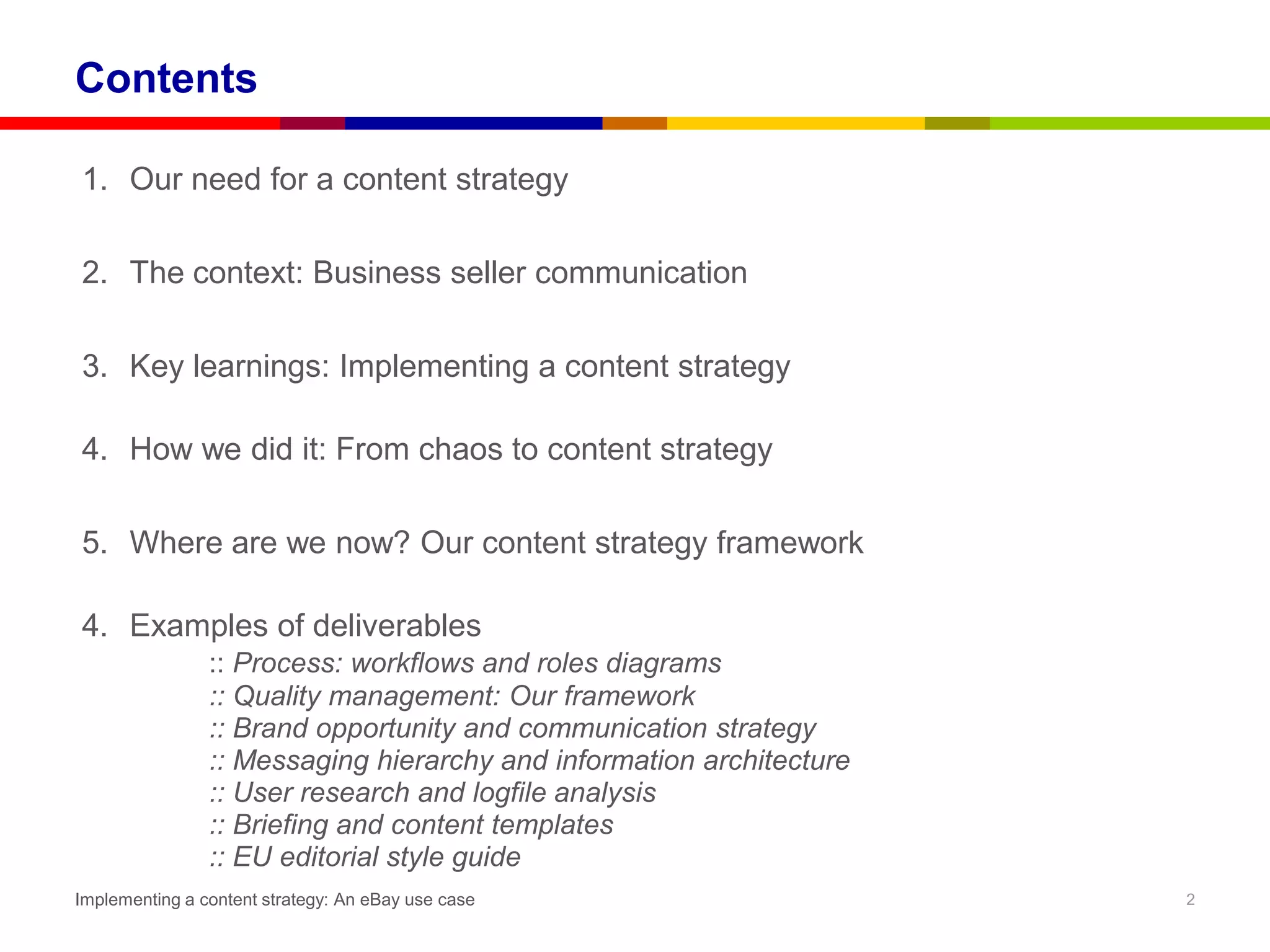 Contents

1. Our need for a content strategy

2. The context: Business seller communication

3. Key learnings: Implementing a content strategy

4. How we did it: From chaos to content strategy

5. Where are we now? Our content strategy framework

4. Examples of deliverables
                :: Process: workflows and roles diagrams
                :: Quality management: Our framework
                :: Brand opportunity and communication strategy
                :: Messaging hierarchy and information architecture
                :: User research and logfile analysis
                :: Briefing and content templates
                :: EU editorial style guide
Implementing a content strategy: An eBay use case                     2
 