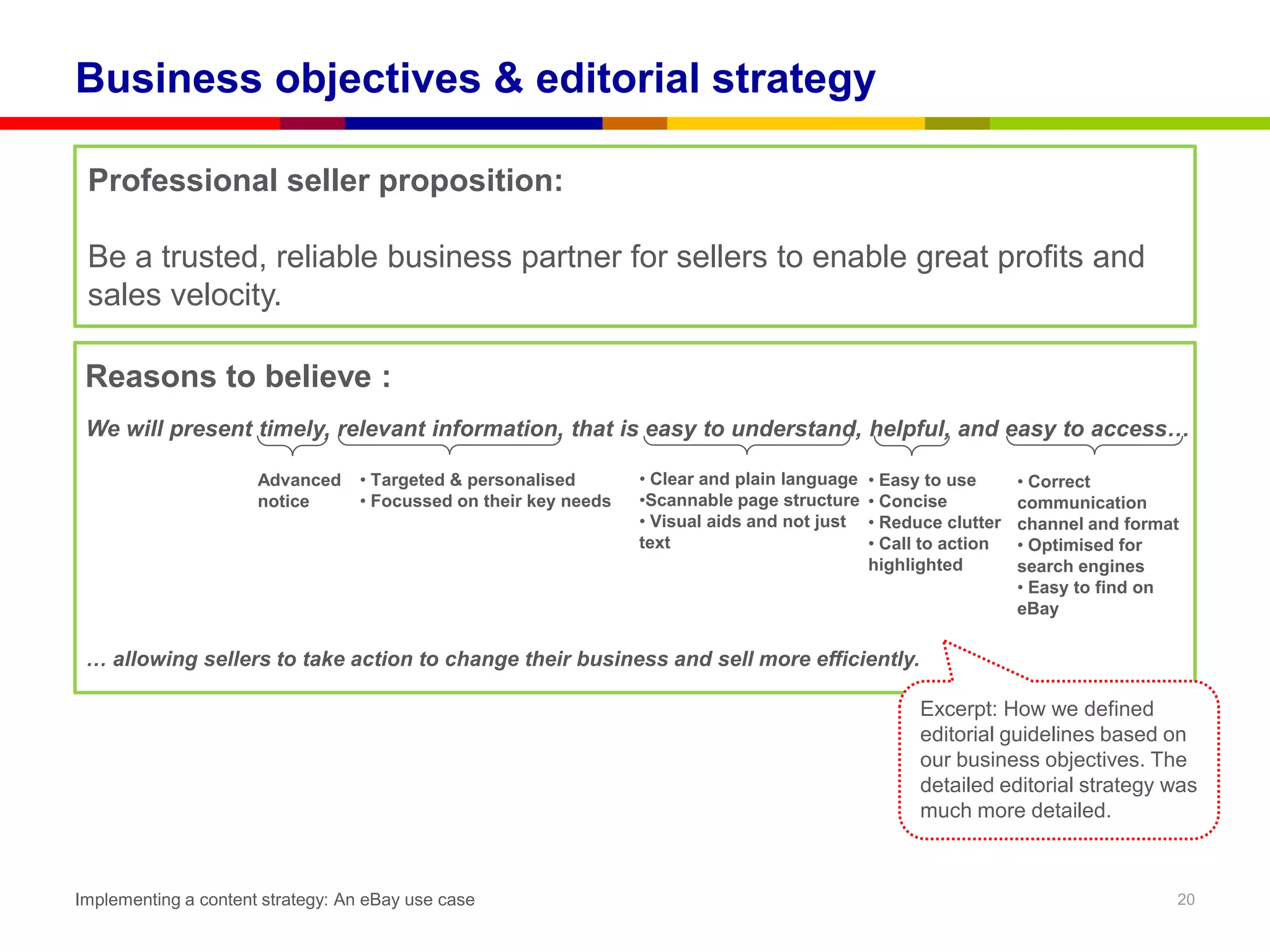 Business objectives & editorial strategy

 Professional seller proposition:

 Be a trusted, reliable business partner for sellers to enable great profits and
 sales velocity.

 Reasons to believe :
 We will present timely, relevant information, that is easy to understand, helpful, and easy to access…

                      Advanced    • Targeted & personalised       • Clear and plain language   • Easy to use      • Correct
                      notice      • Focussed on their key needs   •Scannable page structure    • Concise          communication
                                                                  • Visual aids and not just   • Reduce clutter   channel and format
                                                                  text                         • Call to action   • Optimised for
                                                                                               highlighted        search engines
                                                                                                                  • Easy to find on
                                                                                                                  eBay

 … allowing sellers to take action to change their business and sell more efficiently.

                                                                                                     Excerpt: How we defined
                                                                                                     editorial guidelines based on
                                                                                                     our business objectives. The
                                                                                                     detailed editorial strategy was
                                                                                                     much more detailed.



Implementing a content strategy: An eBay use case                                                                                  20
 