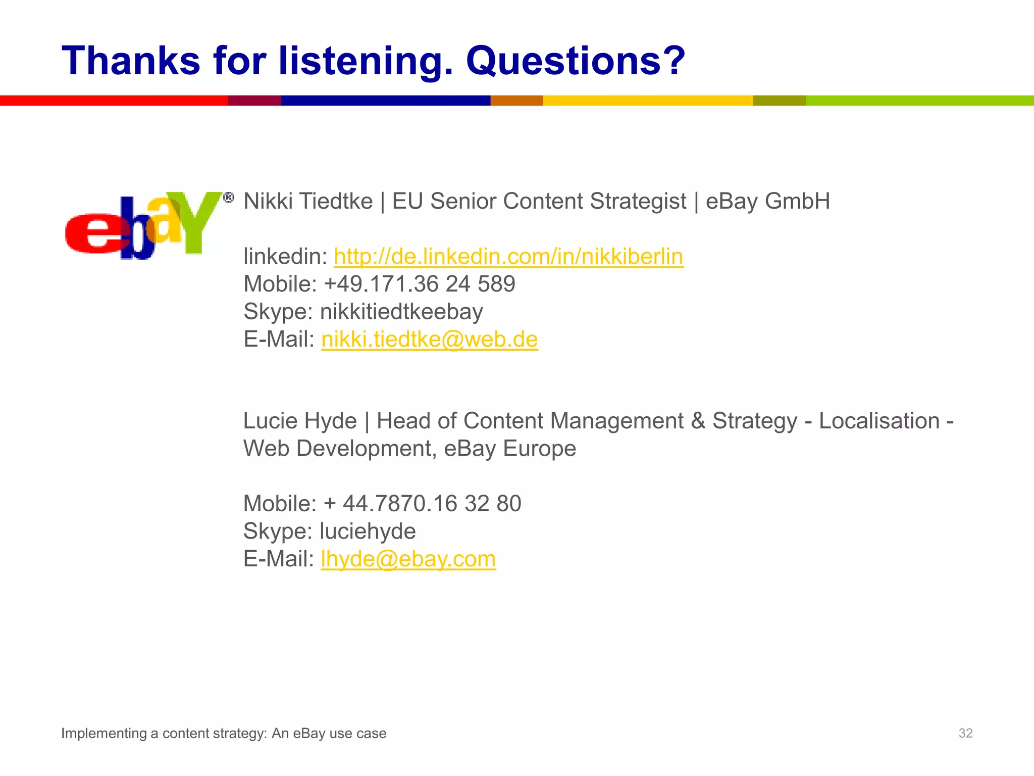 Thanks for listening. Questions?


                           Nikki Tiedtke | EU Senior Content Strategist | eBay GmbH

                           linkedin: http://de.linkedin.com/in/nikkiberlin
                           Mobile: +49.171.36 24 589
                           Skype: nikkitiedtkeebay
                           E-Mail: nikki.tiedtke@web.de


                           Lucie Hyde | Head of Content Management & Strategy - Localisation -
                           Web Development, eBay Europe

                           Mobile: + 44.7870.16 32 80
                           Skype: luciehyde
                           E-Mail: lhyde@ebay.com




Implementing a content strategy: An eBay use case                                                32
 