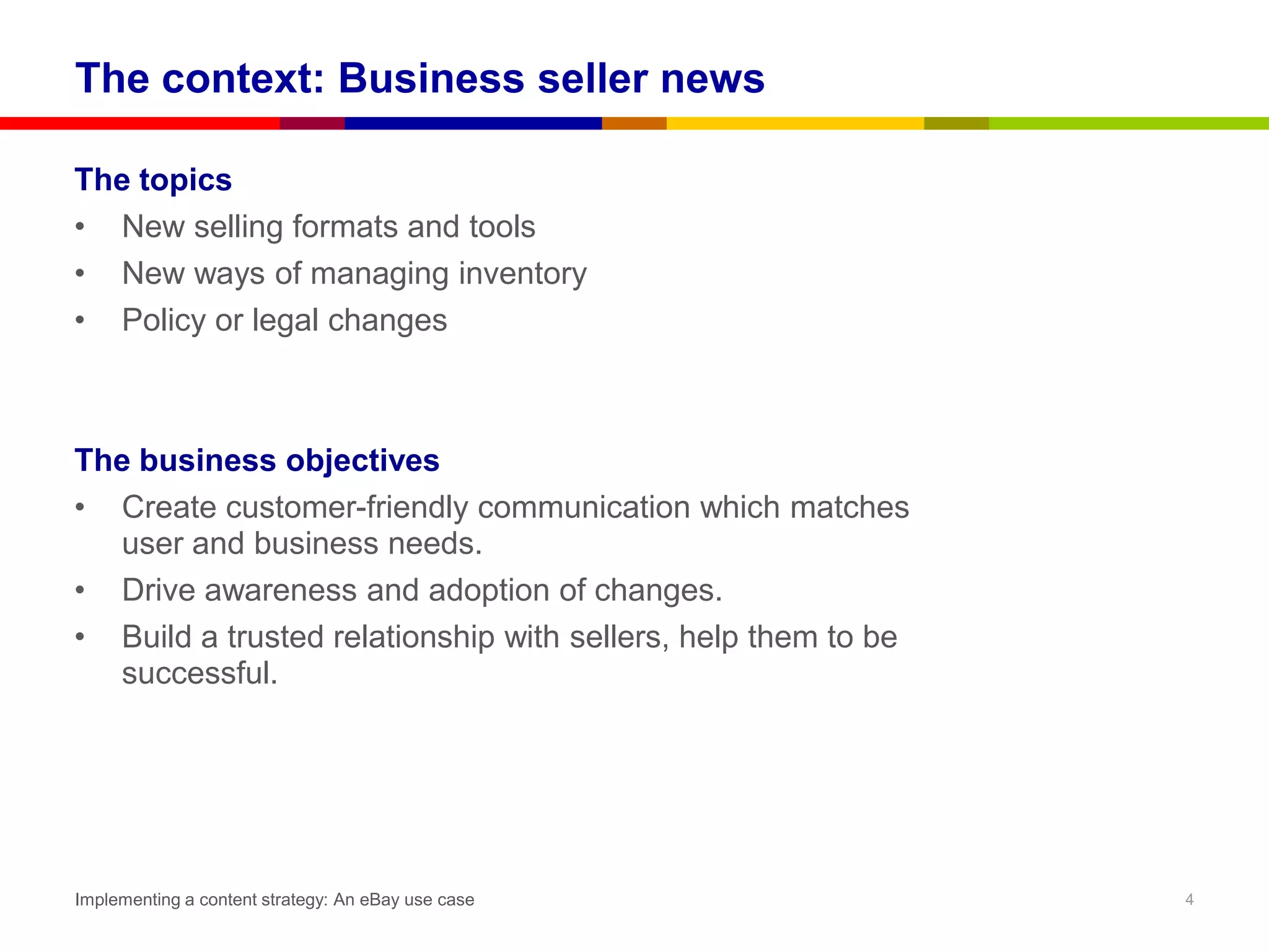 The context: Business seller news

The topics
• New selling formats and tools
• New ways of managing inventory
• Policy or legal changes



The business objectives
• Create customer-friendly communication which matches
  user and business needs.
• Drive awareness and adoption of changes.
• Build a trusted relationship with sellers, help them to be
  successful.




Implementing a content strategy: An eBay use case              4
 