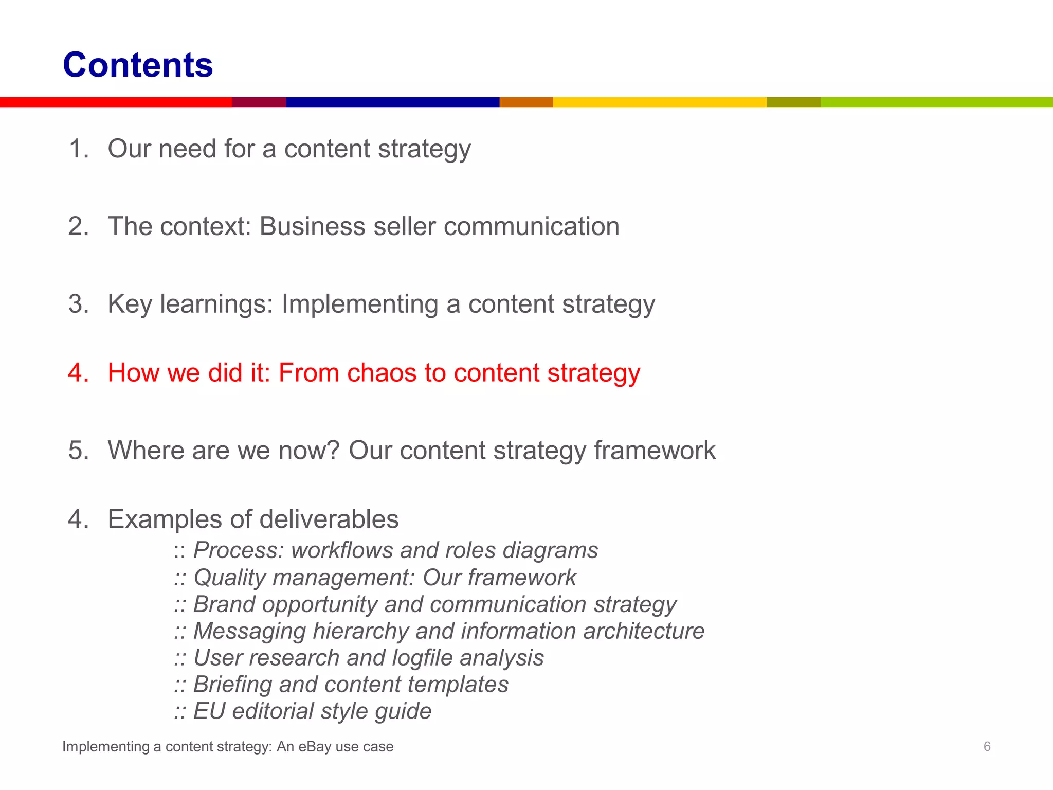 Contents

1. Our need for a content strategy

2. The context: Business seller communication

3. Key learnings: Implementing a content strategy

4. How we did it: From chaos to content strategy

5. Where are we now? Our content strategy framework

4. Examples of deliverables
                :: Process: workflows and roles diagrams
                :: Quality management: Our framework
                :: Brand opportunity and communication strategy
                :: Messaging hierarchy and information architecture
                :: User research and logfile analysis
                :: Briefing and content templates
                :: EU editorial style guide
Implementing a content strategy: An eBay use case                     6
 