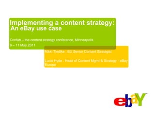 Implementing a content strategy:
An eBay use case
Confab – the content strategy conference, Minneapolis
9 – 11 May 2011
                      Nikki Tiedtke . EU Senior Content Strategist

                      Lucie Hyde . Head of Content Mgmt & Strategy - eBay
                      Europe
 