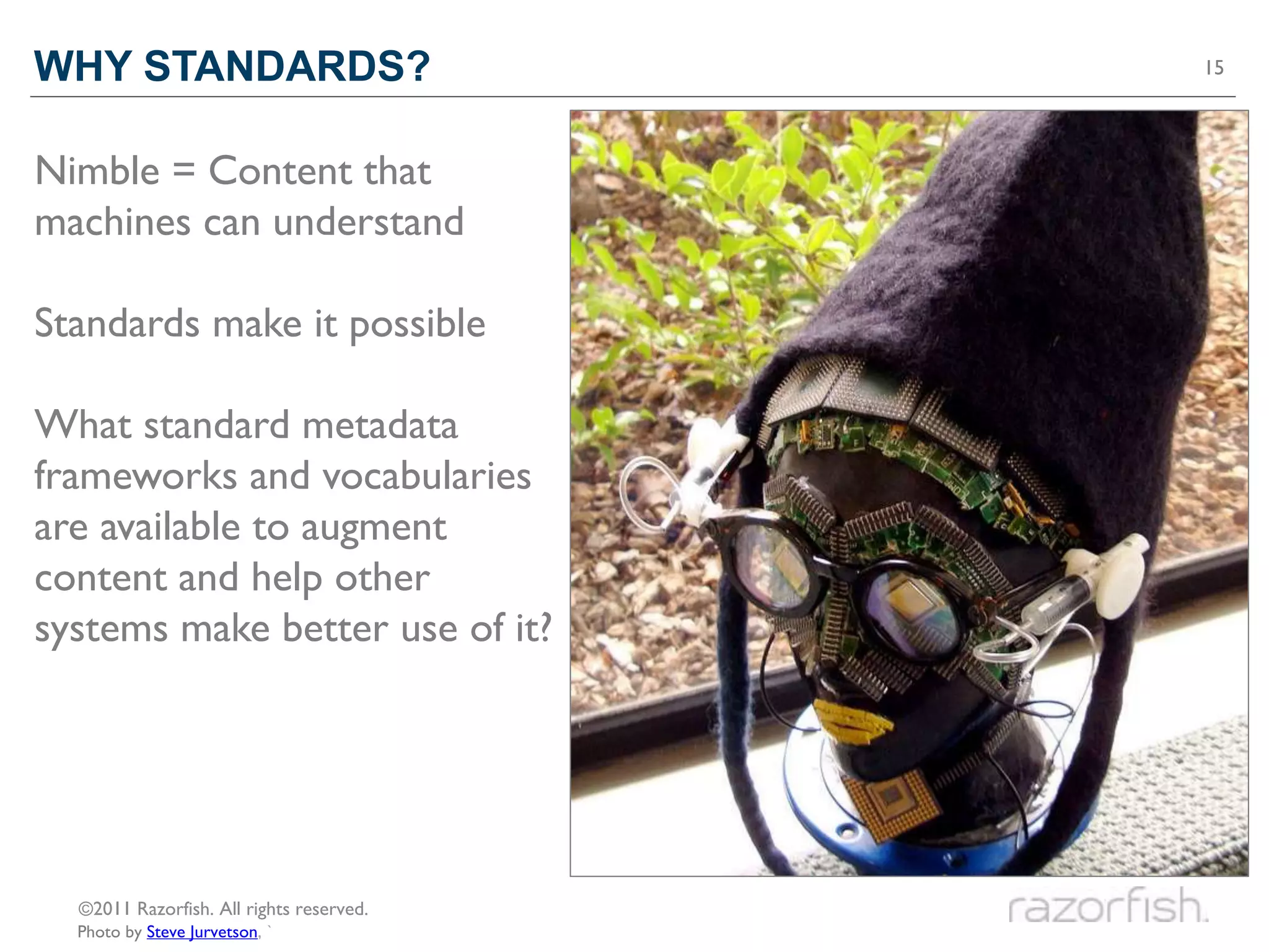 WHY STANDARDS?                            15




Nimble = Content that
machines can understand

Standards make it possible

What standard metadata
frameworks and vocabularies
are available to augment
content and help other
systems make better use of it?




  ©2011 Razorfish. All rights reserved.
  Photo by Steve Jurvetson, `
 