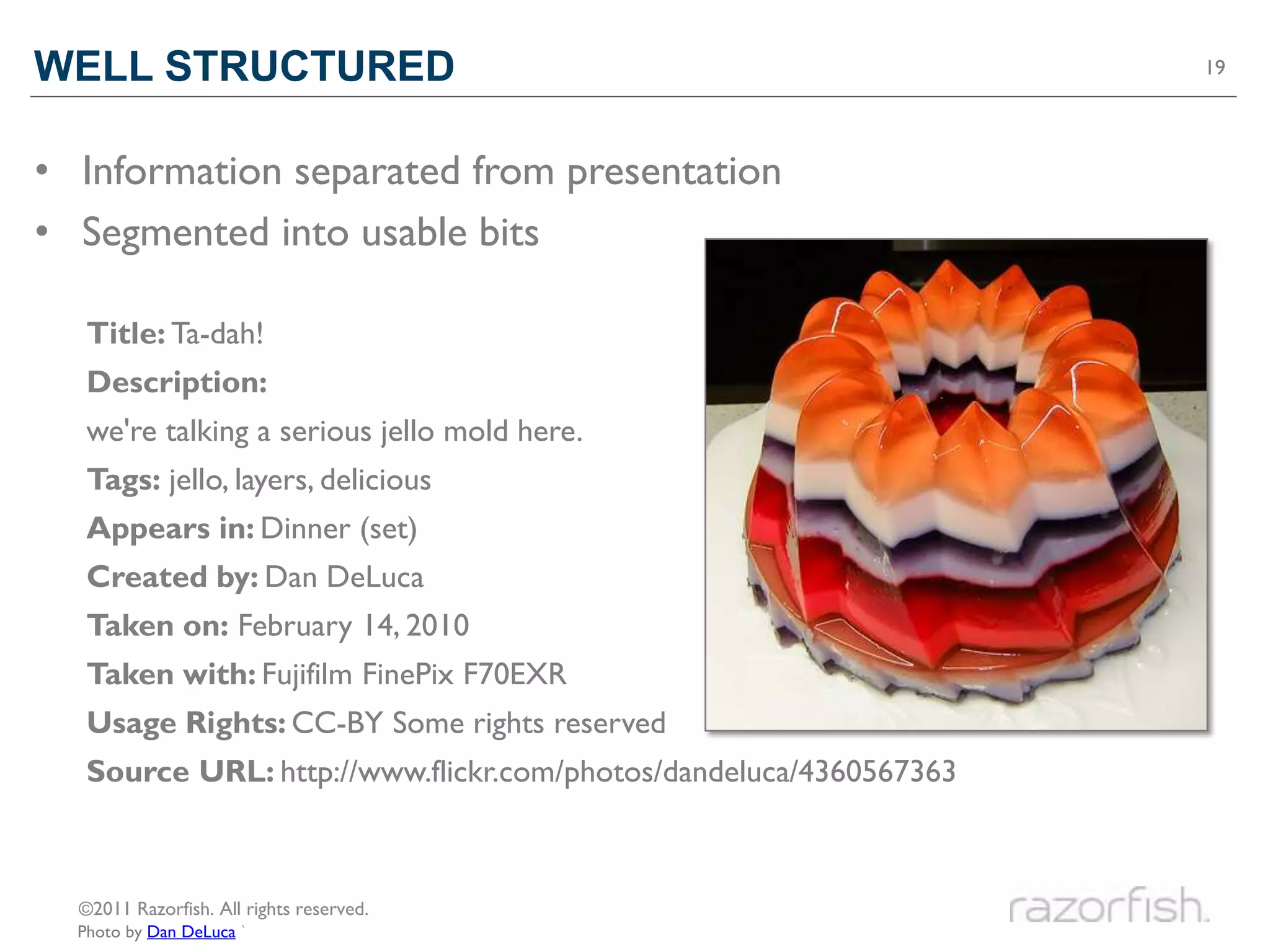 WELL STRUCTURED                                                    19




• Information separated from presentation
• Segmented into usable bits

   Title: Ta-dah!
   Description:
   we're talking a serious jello mold here.
   Tags: jello, layers, delicious
   Appears in: Dinner (set)
   Created by: Dan DeLuca
   Taken on: February 14, 2010
   Taken with: Fujifilm FinePix F70EXR
   Usage Rights: CC-BY Some rights reserved
   Source URL: http://www.flickr.com/photos/dandeluca/4360567363



  ©2011 Razorfish. All rights reserved.
  Photo by Dan DeLuca `
 