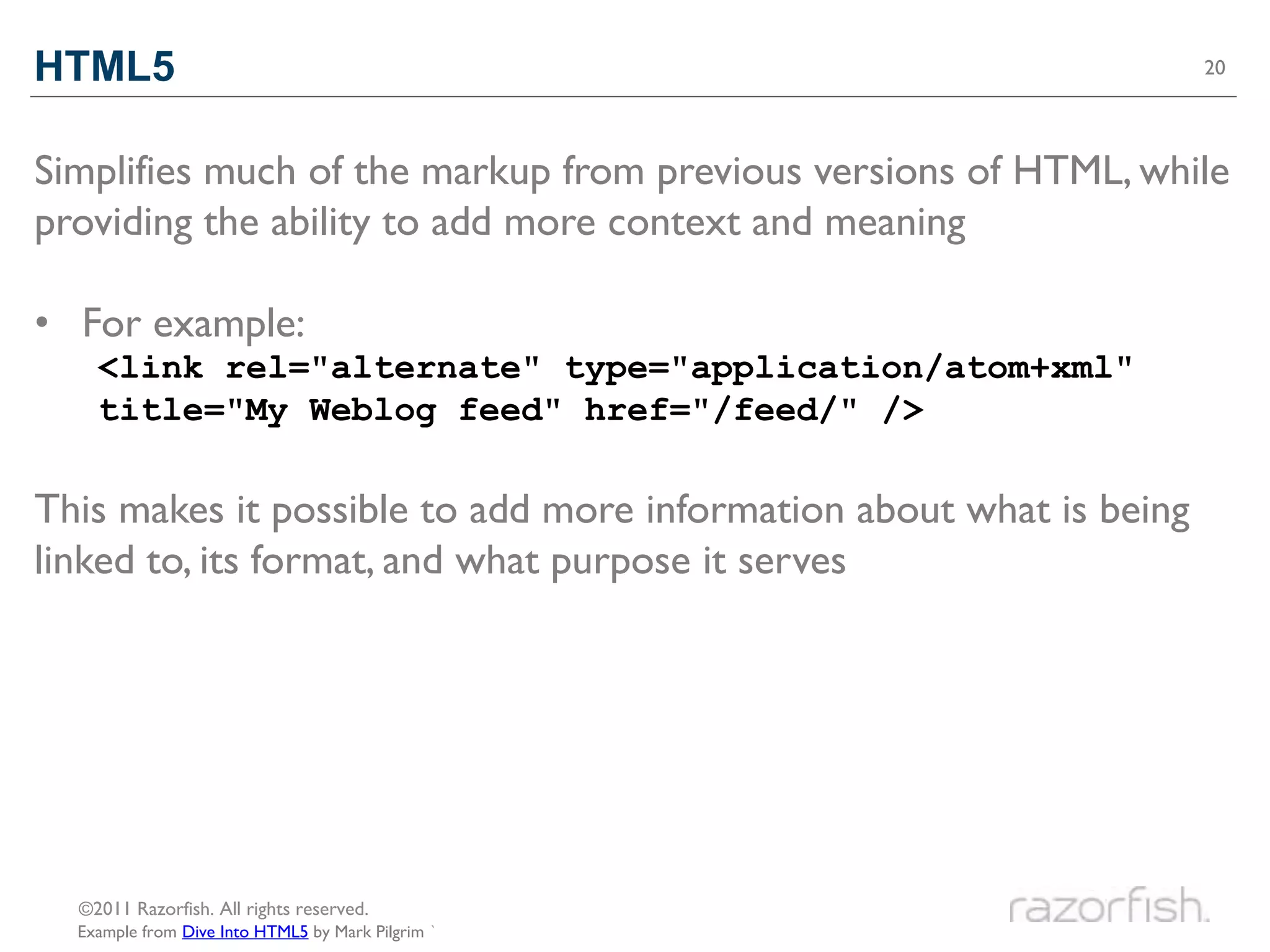HTML5                                                                20




Simplifies much of the markup from previous versions of HTML, while
providing the ability to add more context and meaning

• For example:
    <link rel="alternate" type="application/atom+xml"
    title="My Weblog feed" href="/feed/" />

This makes it possible to add more information about what is being
linked to, its format, and what purpose it serves




  ©2011 Razorfish. All rights reserved.
  Example from Dive Into HTML5 by Mark Pilgrim `
 