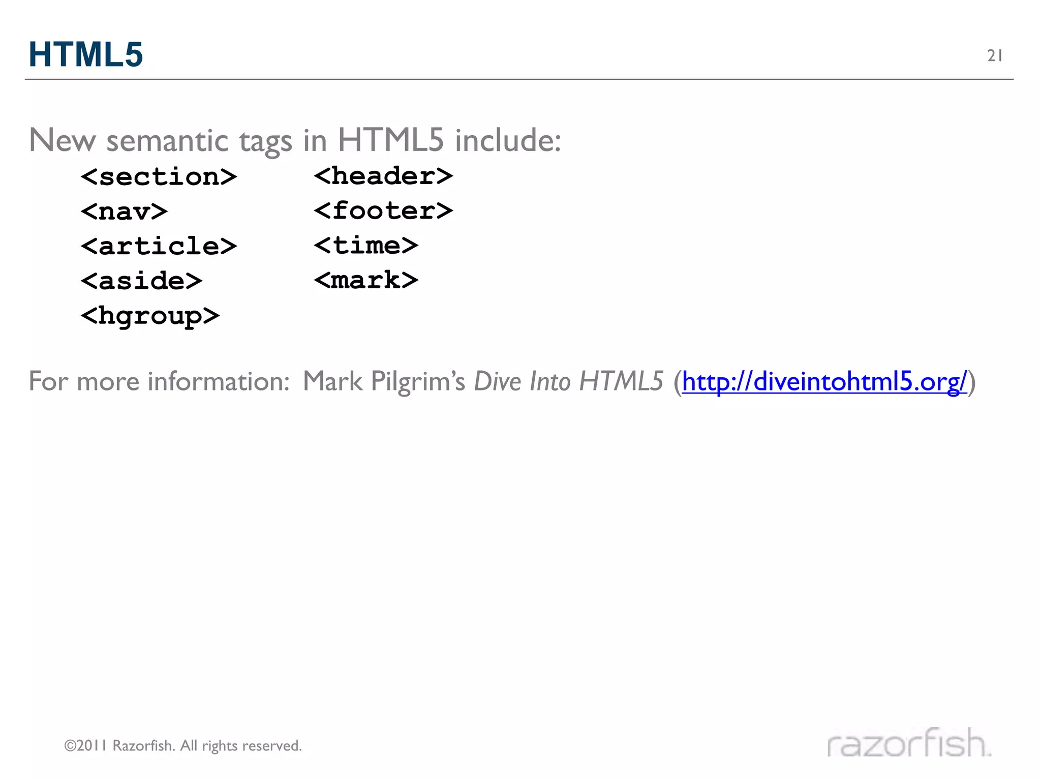 HTML5                                                                              21




New semantic tags in HTML5 include:
     <section>                             <header>
     <nav>                                 <footer>
     <article>                             <time>
     <aside>                               <mark>
     <hgroup>

For more information: Mark Pilgrim’s Dive Into HTML5 (http://diveintohtml5.org/)




   ©2011 Razorfish. All rights reserved.
 