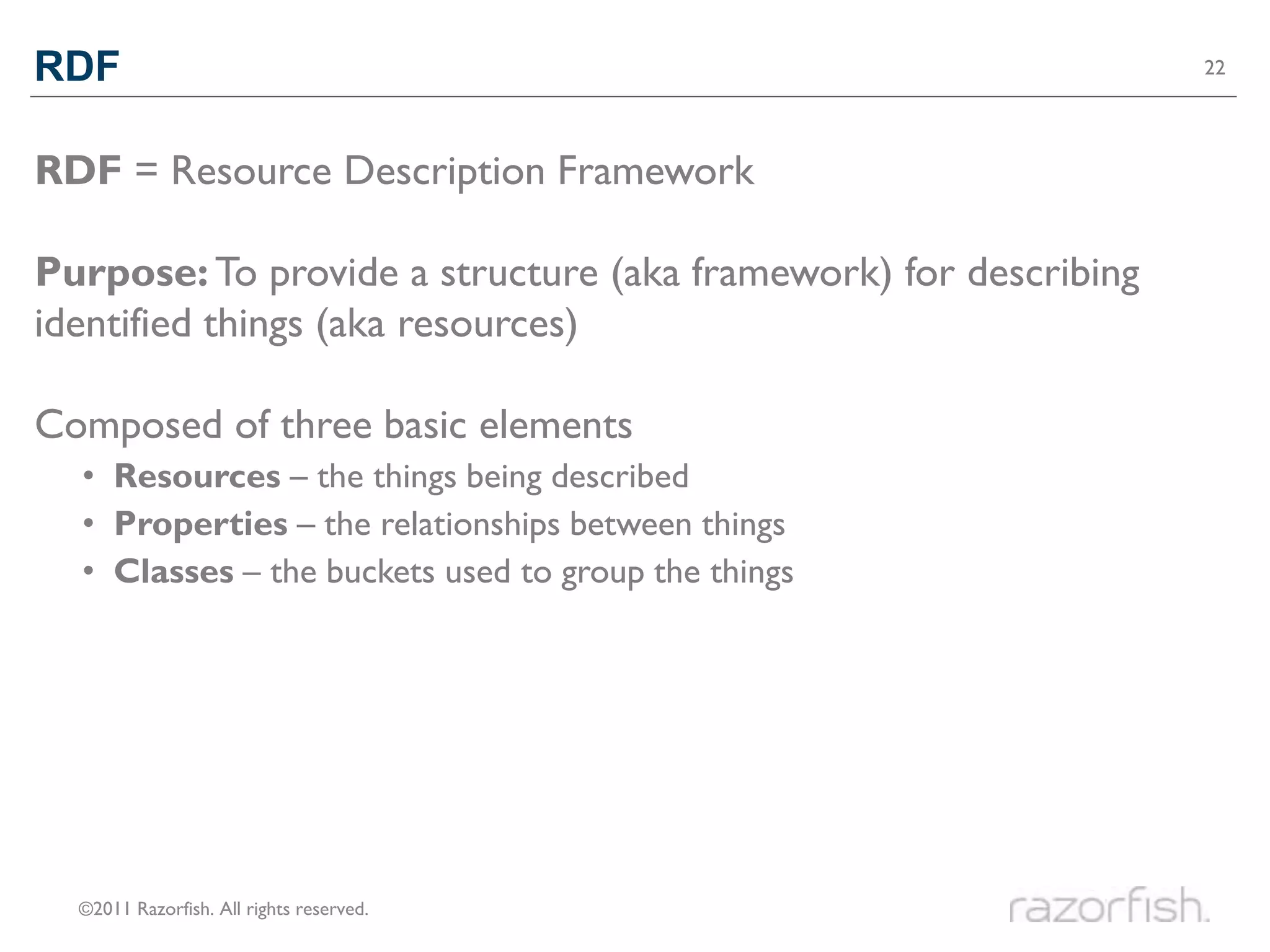 RDF                                                              22




RDF = Resource Description Framework

Purpose: To provide a structure (aka framework) for describing
identified things (aka resources)

Composed of three basic elements
  • Resources – the things being described
  • Properties – the relationships between things
  • Classes – the buckets used to group the things




  ©2011 Razorfish. All rights reserved.
 
