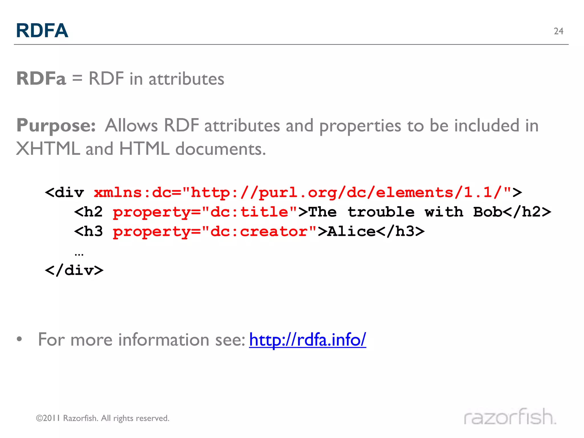RDFA                                                              24




RDFa = RDF in attributes

Purpose: Allows RDF attributes and properties to be included in
XHTML and HTML documents.

    <div>xmlns:dc="http://purl.org/dc/elements/1.1/">
    <div
       <h2 property="dc:title">The trouble with Bob</h2>
       <h2>The trouble with Bob</h2>
       <h3 property="dc:creator">Alice</h3>
       <h3>Alice</h3>
       …
    </div>



• For more information see: http://rdfa.info/


  ©2011 Razorfish. All rights reserved.
 