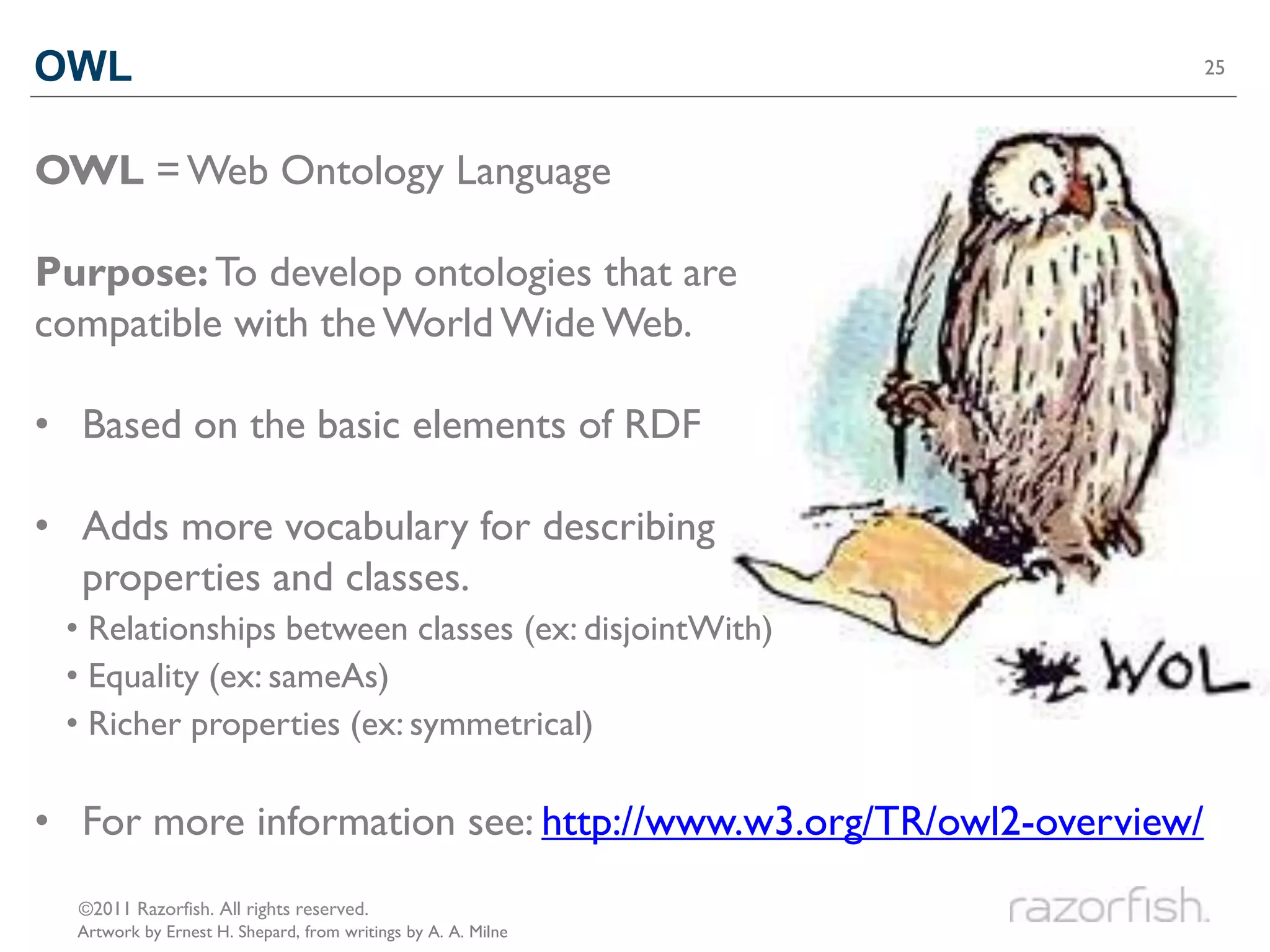 OWL                                                               25




OWL = Web Ontology Language

Purpose: To develop ontologies that are
compatible with the World Wide Web.

• Based on the basic elements of RDF

• Adds more vocabulary for describing
  properties and classes.
 • Relationships between classes (ex: disjointWith)
 • Equality (ex: sameAs)
 • Richer properties (ex: symmetrical)

• For more information see: http://www.w3.org/TR/owl2-overview/
  ©2011 Razorfish. All rights reserved.
  Artwork by Ernest H. Shepard, from writings by A. A. Milne
 