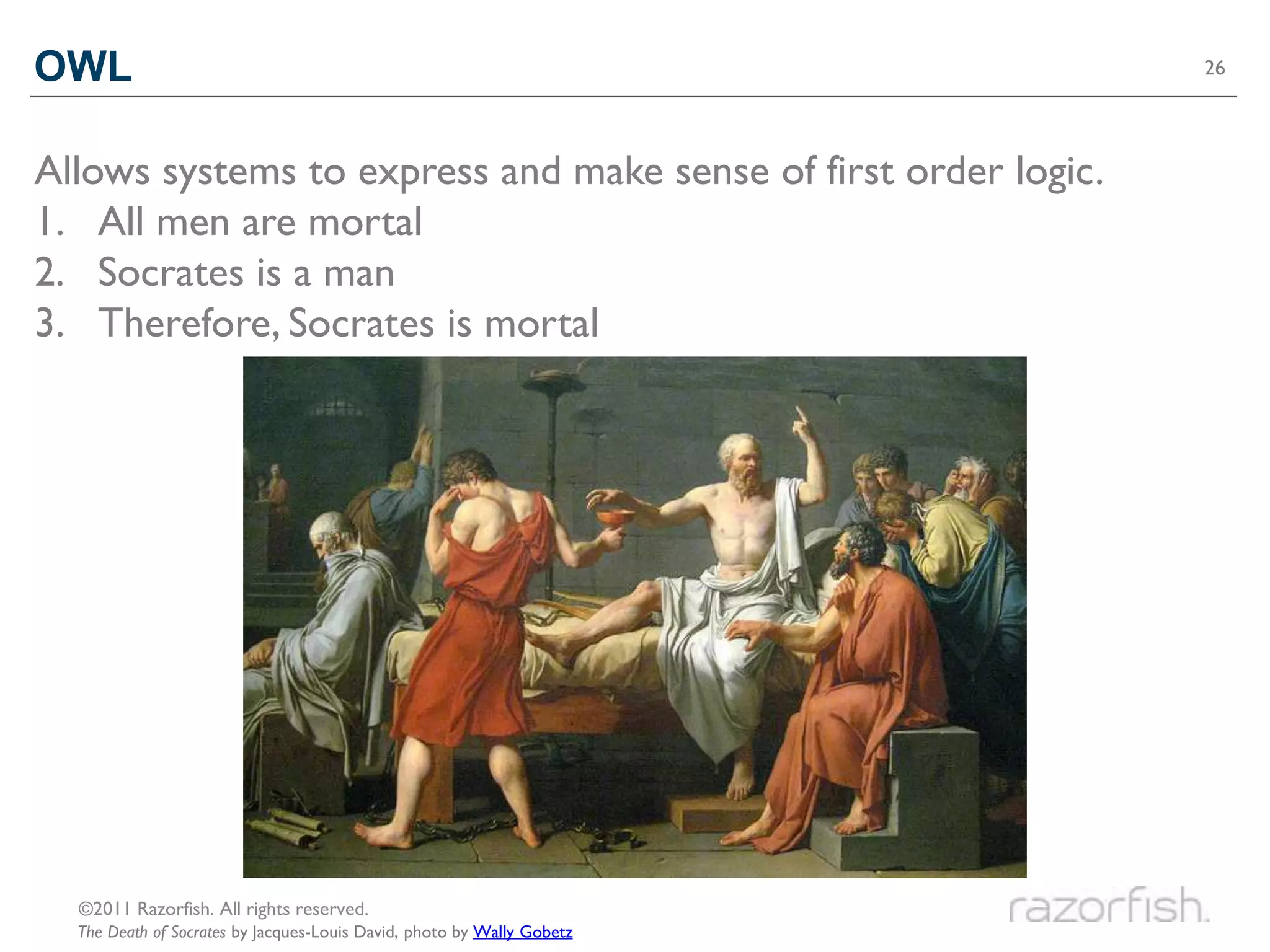 OWL                                                                     26




Allows systems to express and make sense of first order logic.
1. All men are mortal
2. Socrates is a man
3. Therefore, Socrates is mortal




  ©2011 Razorfish. All rights reserved.
  The Death of Socrates by Jacques-Louis David, photo by Wally Gobetz
 