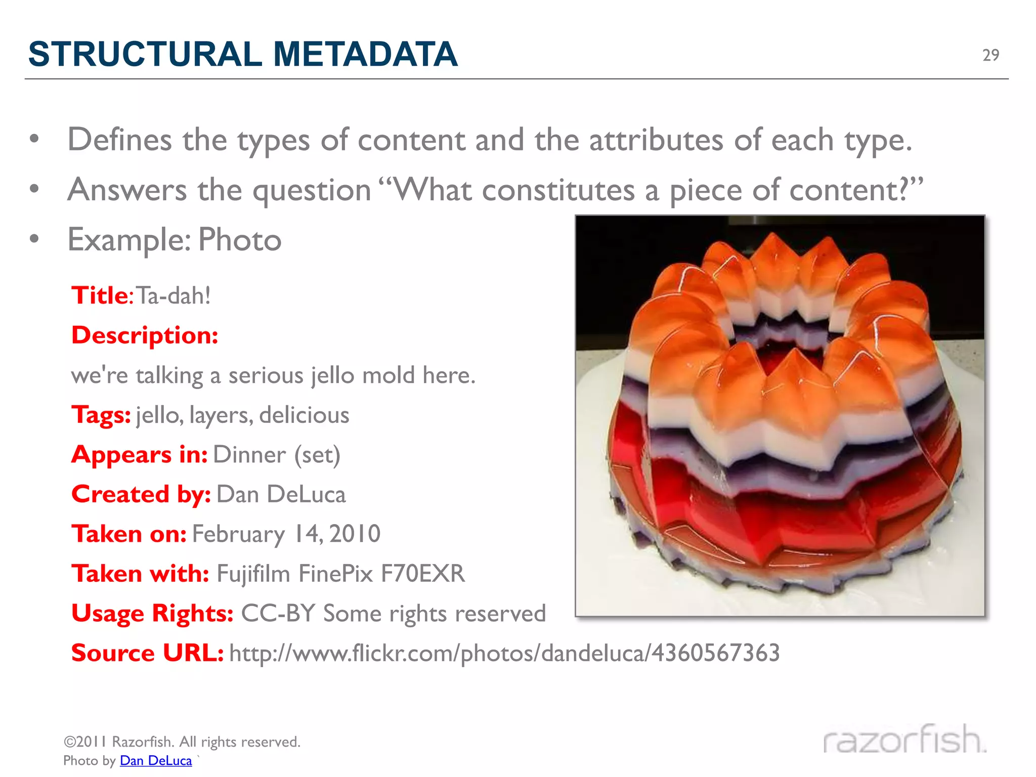 STRUCTURAL METADATA                                                29




• Defines the types of content and the attributes of each type.
• Answers the question “What constitutes a piece of content?”
• Example: Photo
   Title: Ta-dah!
   Description:
   we're talking a serious jello mold here.
   Tags: jello, layers, delicious
   Appears in: Dinner (set)
   Created by: Dan DeLuca
   Taken on: February 14, 2010
   Taken with: Fujifilm FinePix F70EXR
   Usage Rights: CC-BY Some rights reserved
   Source URL: http://www.flickr.com/photos/dandeluca/4360567363


  ©2011 Razorfish. All rights reserved.
  Photo by Dan DeLuca `
 